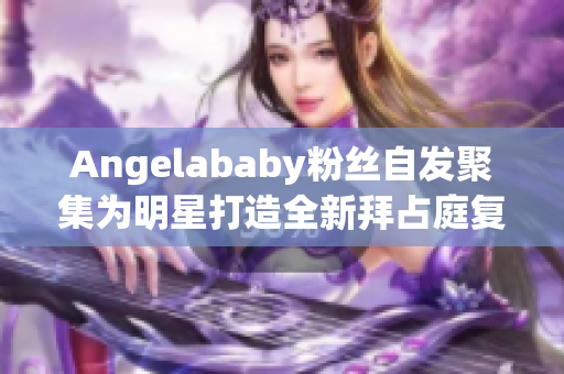 Angelababy粉丝自发聚集为明星打造全新拜占庭复古造型