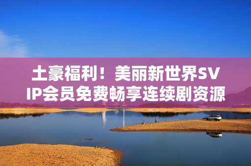 土豪福利！美丽新世界SVIP会员免费畅享连续剧资源