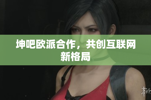 坤吧欧派合作，共创互联网新格局