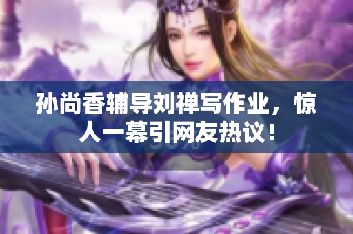 孙尚香辅导刘禅写作业，惊人一幕引网友热议！