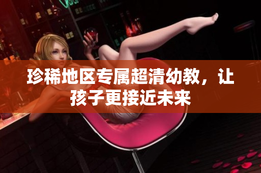 珍稀地区专属超清幼教，让孩子更接近未来