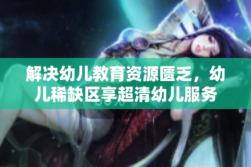 解决幼儿教育资源匮乏，幼儿稀缺区享超清幼儿服务