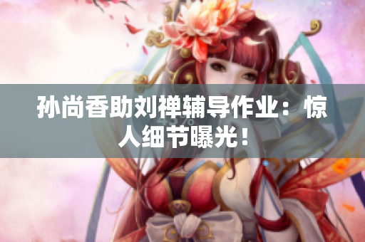 孙尚香助刘禅辅导作业：惊人细节曝光！