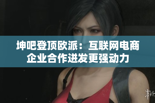 坤吧登顶欧派：互联网电商企业合作迸发更强动力