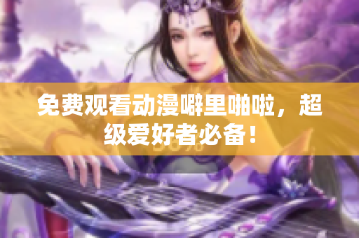 免费观看动漫噼里啪啦，超级爱好者必备！