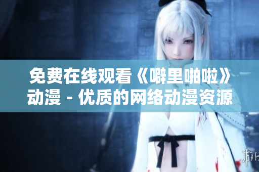 免费在线观看《噼里啪啦》动漫 - 优质的网络动漫资源之一