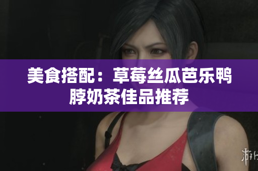 美食搭配：草莓丝瓜芭乐鸭脖奶茶佳品推荐