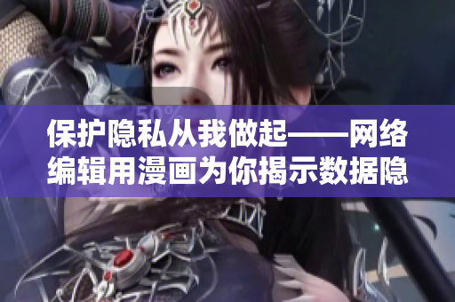 保护隐私从我做起——网络编辑用漫画为你揭示数据隐私保护技巧