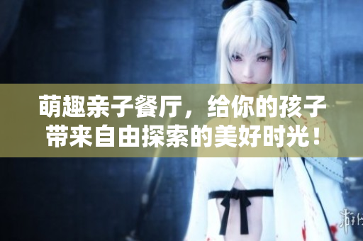 萌趣亲子餐厅，给你的孩子带来自由探索的美好时光！