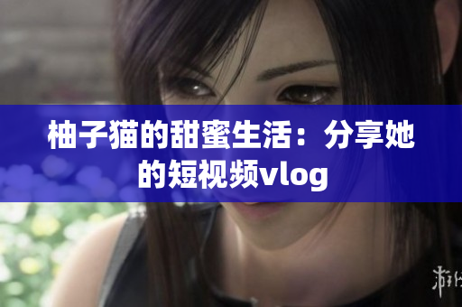 柚子猫的甜蜜生活：分享她的短视频vlog