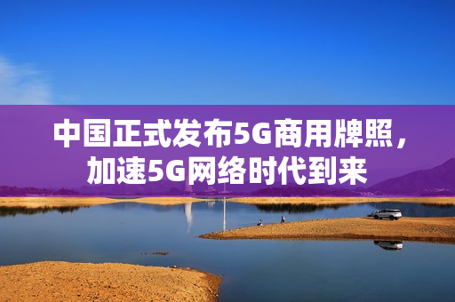 中国正式发布5G商用牌照，加速5G网络时代到来