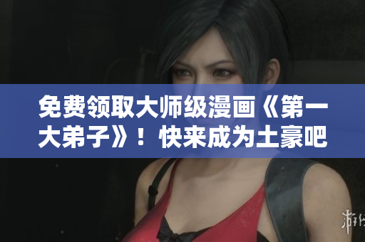 免费领取大师级漫画《第一大弟子》！快来成为土豪吧！