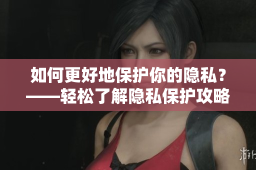 如何更好地保护你的隐私？——轻松了解隐私保护攻略