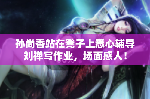 孙尚香站在凳子上悉心辅导刘禅写作业，场面感人！