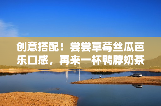 创意搭配！尝尝草莓丝瓜芭乐口感，再来一杯鸭脖奶茶！