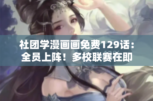 社团学漫画画免费129话：全员上阵！多校联赛在即