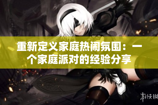 重新定义家庭热闹氛围：一个家庭派对的经验分享