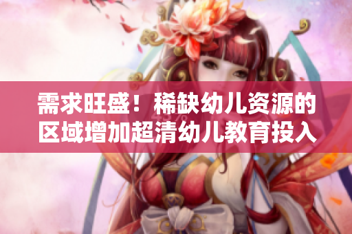 需求旺盛！稀缺幼儿资源的区域增加超清幼儿教育投入