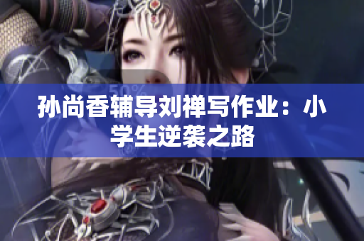 孙尚香辅导刘禅写作业：小学生逆袭之路