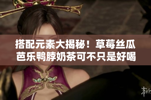 搭配元素大揭秘！草莓丝瓜芭乐鸭脖奶茶可不只是好喝！