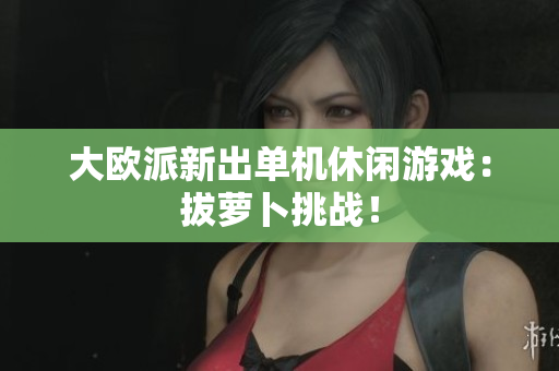 大欧派新出单机休闲游戏：拔萝卜挑战！