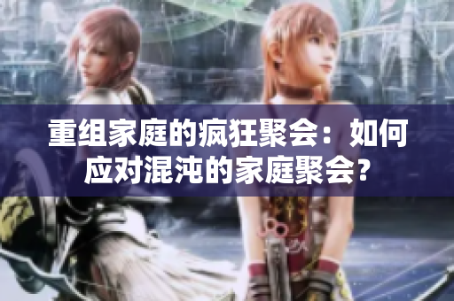 重组家庭的疯狂聚会：如何应对混沌的家庭聚会？