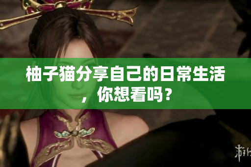 柚子猫分享自己的日常生活，你想看吗？