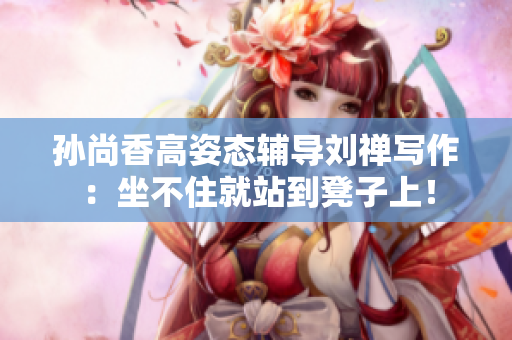 孙尚香高姿态辅导刘禅写作：坐不住就站到凳子上！