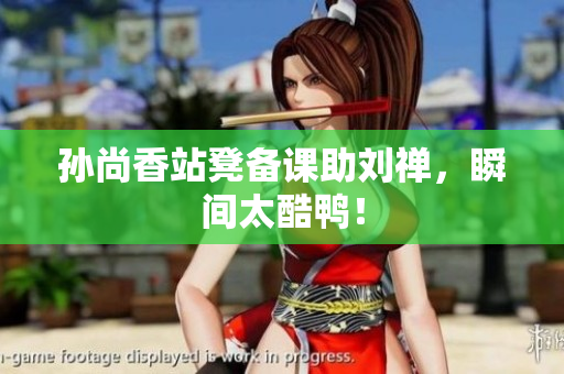 孙尚香站凳备课助刘禅，瞬间太酷鸭！