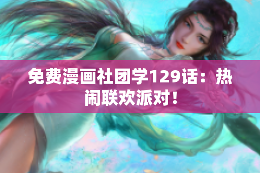 免费漫画社团学129话：热闹联欢派对！