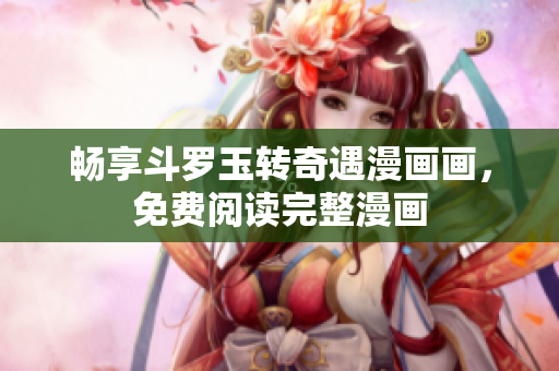 畅享斗罗玉转奇遇漫画画，免费阅读完整漫画