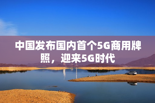 中国发布国内首个5G商用牌照，迎来5G时代