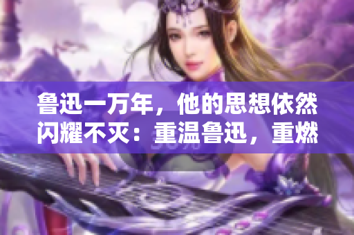 鲁迅一万年，他的思想依然闪耀不灭：重温鲁迅，重燃初心
