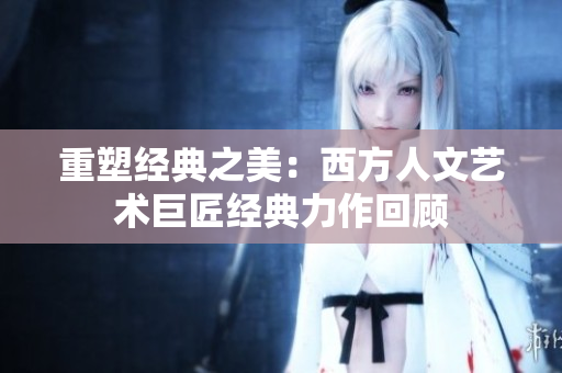 重塑经典之美：西方人文艺术巨匠经典力作回顾