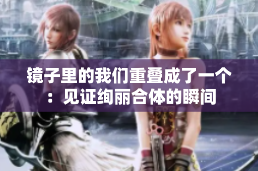 镜子里的我们重叠成了一个：见证绚丽合体的瞬间