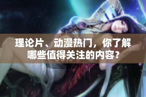 理论片、动漫热门，你了解哪些值得关注的内容？
