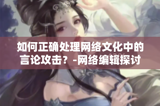 如何正确处理网络文化中的言论攻击？-网络编辑探讨