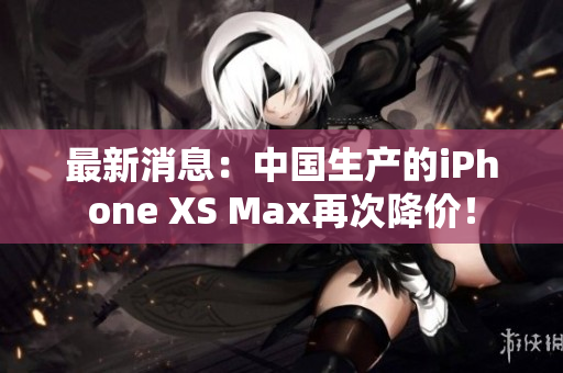 最新消息：中国生产的iPhone XS Max再次降价！
