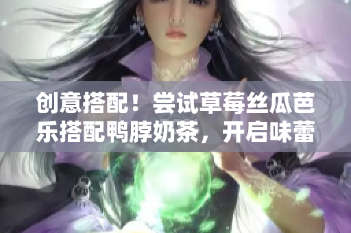 创意搭配！尝试草莓丝瓜芭乐搭配鸭脖奶茶，开启味蕾之旅