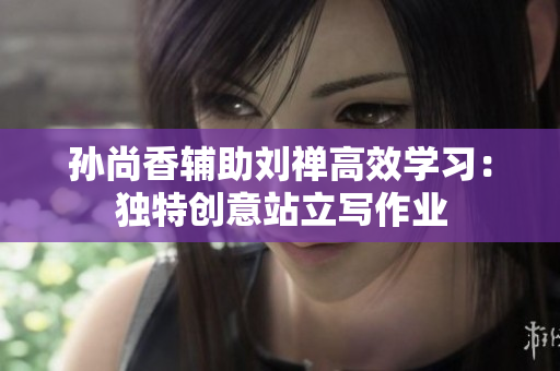 孙尚香辅助刘禅高效学习：独特创意站立写作业