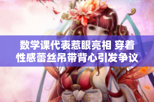 数学课代表惹眼亮相 穿着性感蕾丝吊带背心引发争议