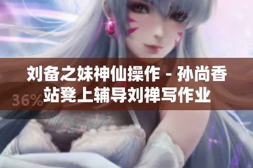 刘备之妹神仙操作 - 孙尚香站凳上辅导刘禅写作业