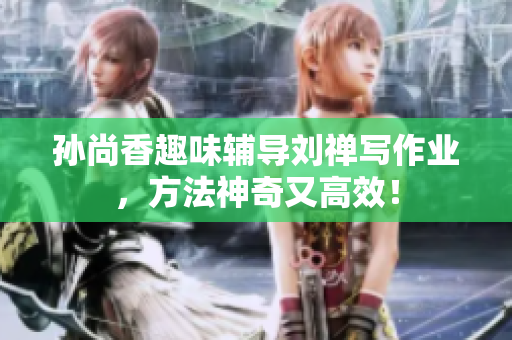 孙尚香趣味辅导刘禅写作业，方法神奇又高效！