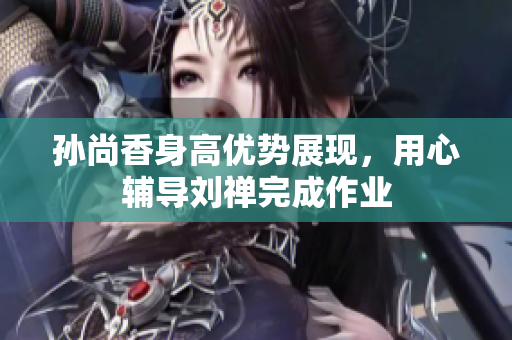 孙尚香身高优势展现，用心辅导刘禅完成作业