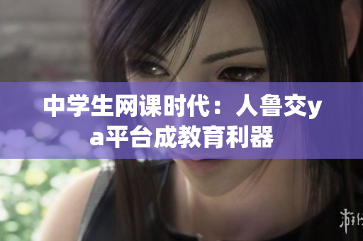 中学生网课时代：人鲁交ya平台成教育利器