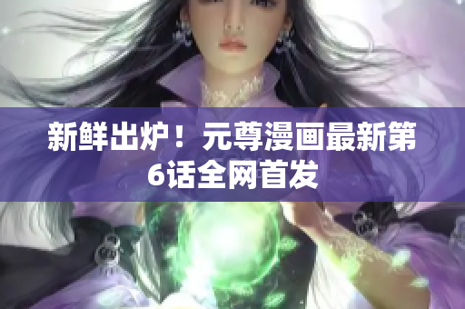 新鲜出炉！元尊漫画最新第6话全网首发