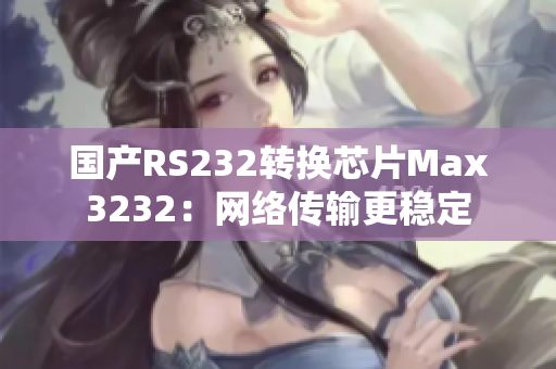 国产RS232转换芯片Max3232：网络传输更稳定