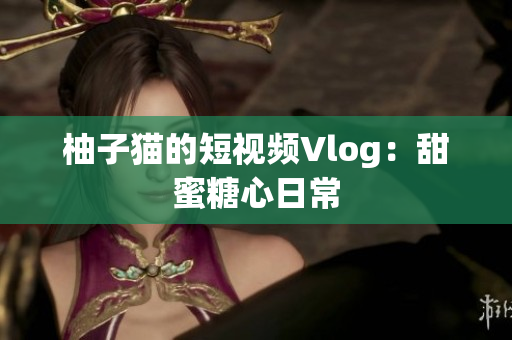 柚子猫的短视频Vlog：甜蜜糖心日常