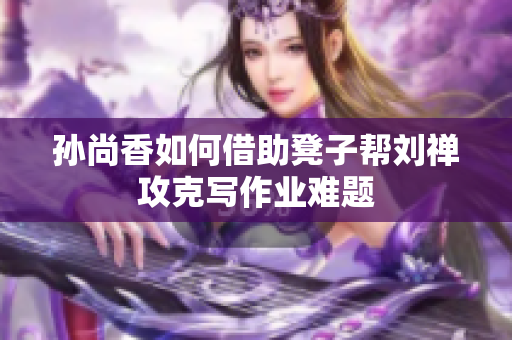 孙尚香如何借助凳子帮刘禅攻克写作业难题