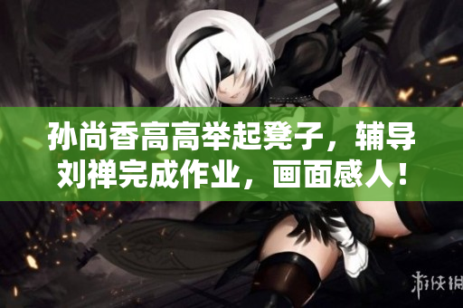 孙尚香高高举起凳子，辅导刘禅完成作业，画面感人！